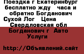 Поездка г,Екатеринбург(бесплатно жду 4 часа)и обратно-Богданович,Сухой Лог › Цена ­ 1 600 - Свердловская обл., Богданович г. Авто » Услуги   